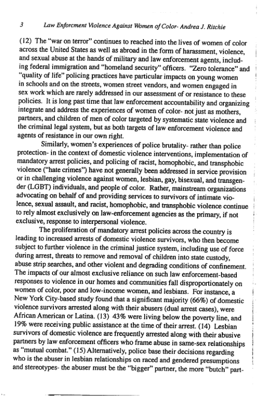 3 Law Enforcment Violence Against Women of Color- Andrea J. Ritchie  (12) The “war on terror” continues to reached into the lives of women of color across the United States as ell as abroad in the form of harassment, violence, and sexual abuse at the hands of military and law enforcement agents, includ-  ing federal immigration and “homeland security” officers. “Zero tolerance” and “quality of life” policing practices have particular impacts on young women ’ in schools and on the streets, women street vendors, and women engaged in  sex work which are rarely addressed in our assessment of or resistance to these policies. It is long past time that law enforcement accountability and organizing. integrate and address the experiences of women of color- not just as mothers, partners, and children of men of color targeted by systematic state violence and the criminal legal system, but as both targets of law enforcement violence and agents of resistance in our own right.  Similarly, women’s experiences of police brutality- rather than police protection- in the context of domestic violence interventions, implementation of mandatory arrest policies, and policing of racist, homophobic, and transphobic violence (“hate crimes”) have not generally been addressed in service provision or in challenging violence against women, lesbian, gay, bisexual, and transgen- der (LGBT) individuals, and people of color. Rather, mainstream organizations advocating on behalf of and providing services to survivors of intimate vio- lence, sexual assault, and racist, homophobic, and transphobic violence continue o rely almost exclusively on law-enforcement agencies as the primary, if not ¢ exclusive, response to interpersonal violence.  ‘The prolferation of mandatory arrest policies across the country is leading to increased arrests of domestic violence survivors, who then become. subject to further violence in the criminal justice system, including use of force during arrest, threats to remove and removl of children into state custody, abuse strip searches, and other violent and degrading conditions of confinement. ‘The impacts of our almost exclusive reliance on such law enforcement-based responses to violence in our homes and communities fall disproportionately on women of color, poor and low-income women, and lesbians. Forinstance,a | New York City-based study found that a significant majority (66%) of domestic violence survivors arrested along with their abusers (dual arrest cases), were African American or Latina. (13) 43% were living below the poverty line, and | 19% were receiving public assistance at the time of their arrest. (14) Lesbian survivors of domesic violence are frequently arrested along with their abusive partners by law enforcement officers who frame abuse in same-sex relationships as “mutual combat.” (15) Alteratively, police base their decisions regarding Wwho s the abuser in lesbian relationships on raced and gendered presumptions and stereotypes- the abuser must be the “bigger” partner, the more “butch™ part-  